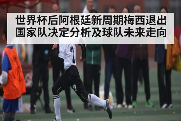 世界杯后阿根廷新周期梅西退出国家队决定分析及球队未来走向