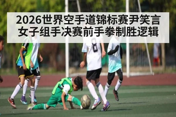 2026世界空手道锦标赛尹笑言女子组手决赛前手拳制胜逻辑