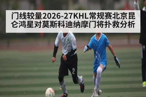 门线较量2026-27KHL常规赛北京昆仑鸿星对莫斯科迪纳摩门将扑救分析